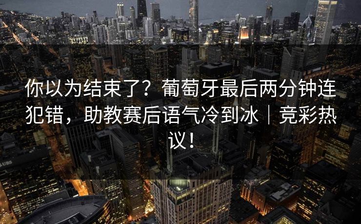 你以为结束了?葡萄牙最后两分钟连犯错,助教赛后语气冷到冰|竞彩热议!