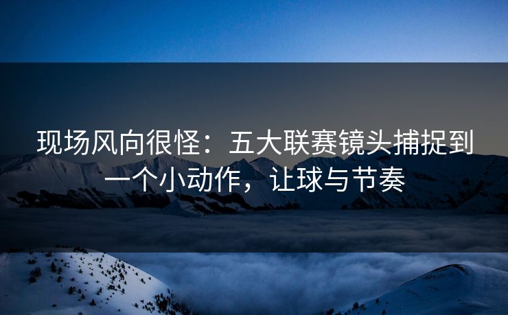现场风向很怪：五大联赛镜头捕捉到一个小动作，让球与节奏