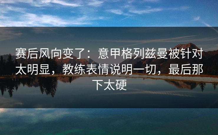 赛后风向变了：意甲格列兹曼被针对太明显，教练表情说明一切，最后那下太硬