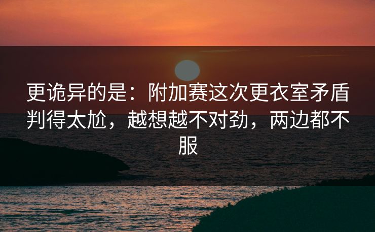 更诡异的是：附加赛这次更衣室矛盾判得太尬，越想越不对劲，两边都不服