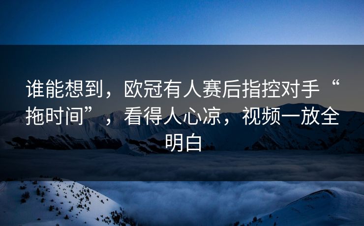 谁能想到，欧冠有人赛后指控对手“拖时间”，看得人心凉，视频一放全明白