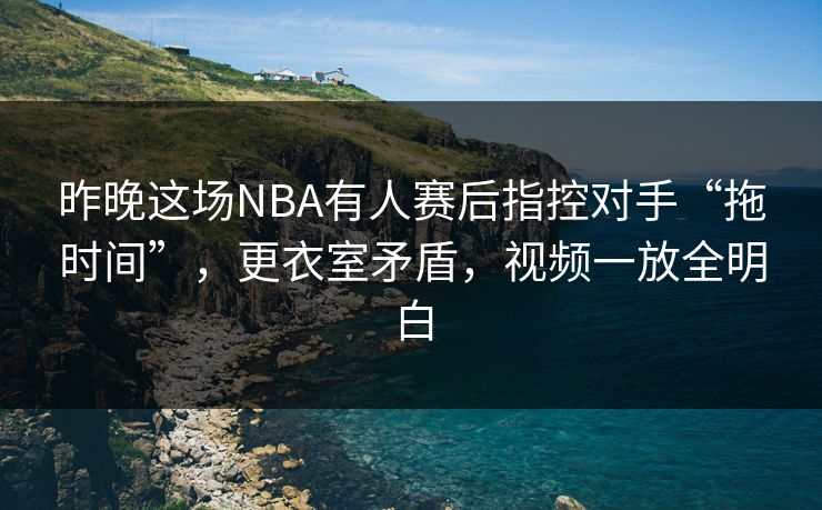 昨晚这场NBA有人赛后指控对手“拖时间”，更衣室矛盾，视频一放全明白