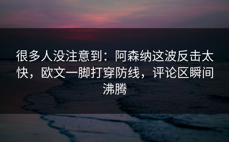 很多人没注意到：阿森纳这波反击太快，欧文一脚打穿防线，评论区瞬间沸腾