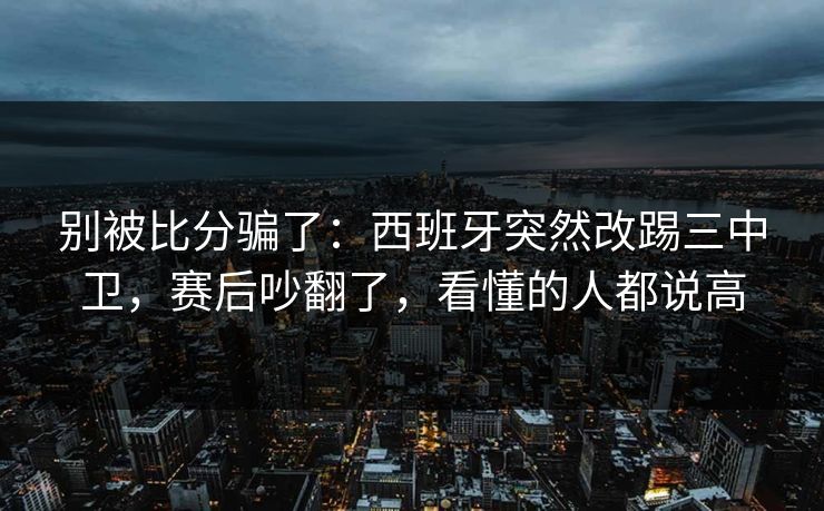 别被比分骗了：西班牙突然改踢三中卫，赛后吵翻了，看懂的人都说高