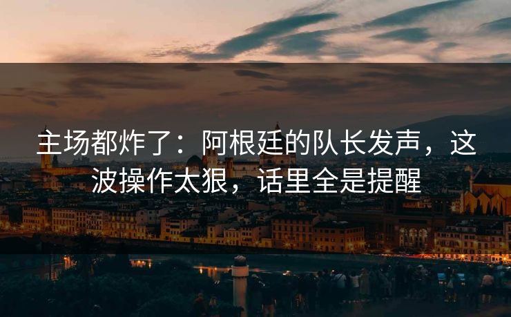 主场都炸了：阿根廷的队长发声，这波操作太狠，话里全是提醒
