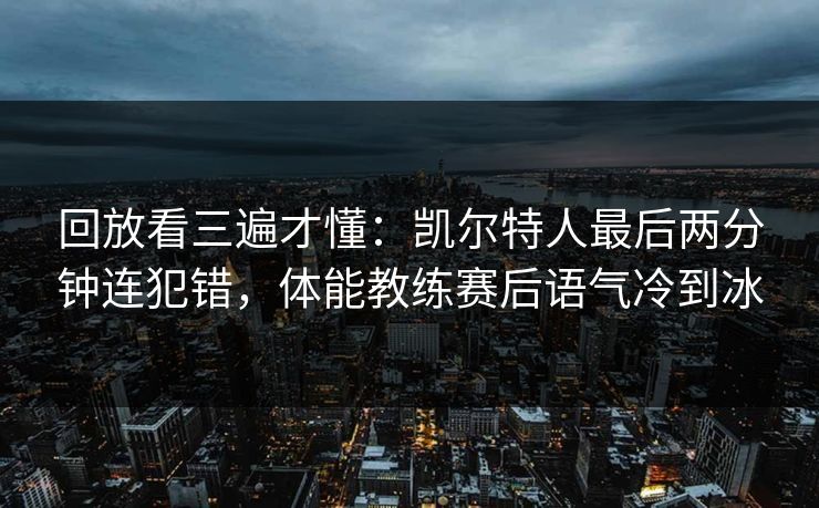 回放看三遍才懂：凯尔特人最后两分钟连犯错，体能教练赛后语气冷到冰