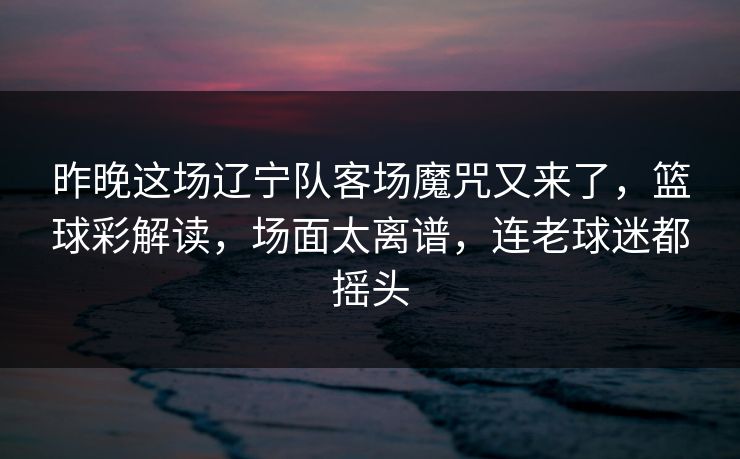 昨晚这场辽宁队客场魔咒又来了，篮球彩解读，场面太离谱，连老球迷都摇头