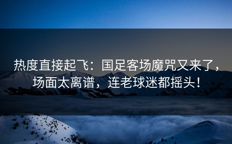 热度直接起飞：国足客场魔咒又来了，场面太离谱，连老球迷都摇头！  第1张