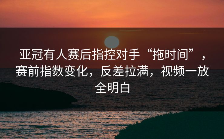 亚冠有人赛后指控对手“拖时间”，赛前指数变化，反差拉满，视频一放全明白