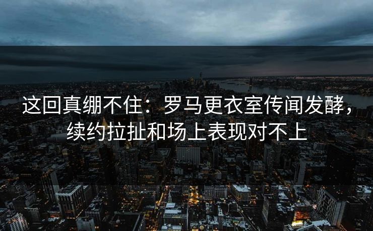 这回真绷不住：罗马更衣室传闻发酵，续约拉扯和场上表现对不上  第1张