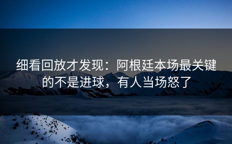 细看回放才发现：阿根廷本场最关键的不是进球，有人当场怒了
