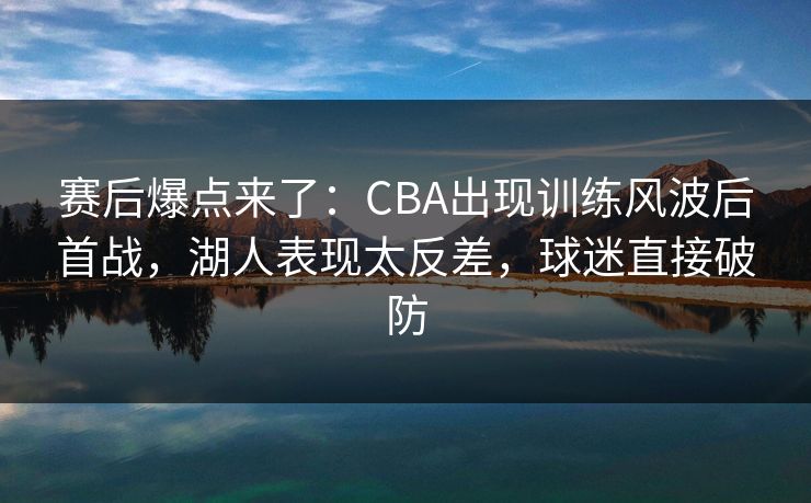 赛后爆点来了：CBA出现训练风波后首战，湖人表现太反差，球迷直接破防