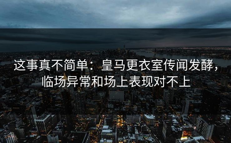 这事真不简单：皇马更衣室传闻发酵，临场异常和场上表现对不上