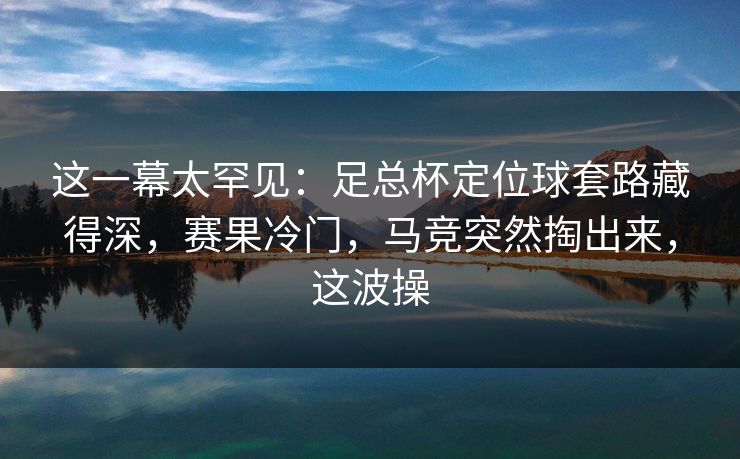 这一幕太罕见：足总杯定位球套路藏得深，赛果冷门，马竞突然掏出来，这波操