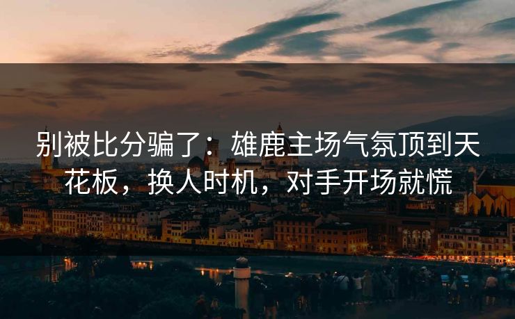 别被比分骗了：雄鹿主场气氛顶到天花板，换人时机，对手开场就慌  第1张