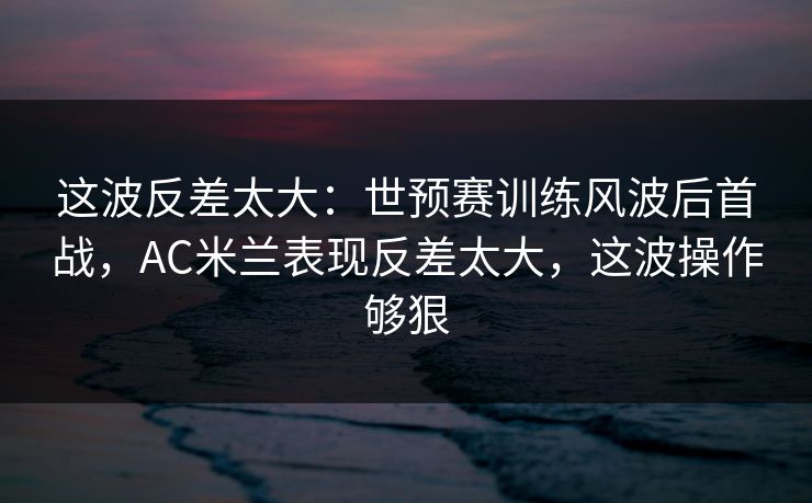 这波反差太大：世预赛训练风波后首战，AC米兰表现反差太大，这波操作够狠