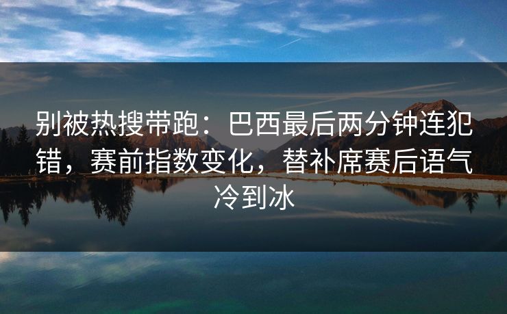 别被热搜带跑：巴西最后两分钟连犯错，赛前指数变化，替补席赛后语气冷到冰