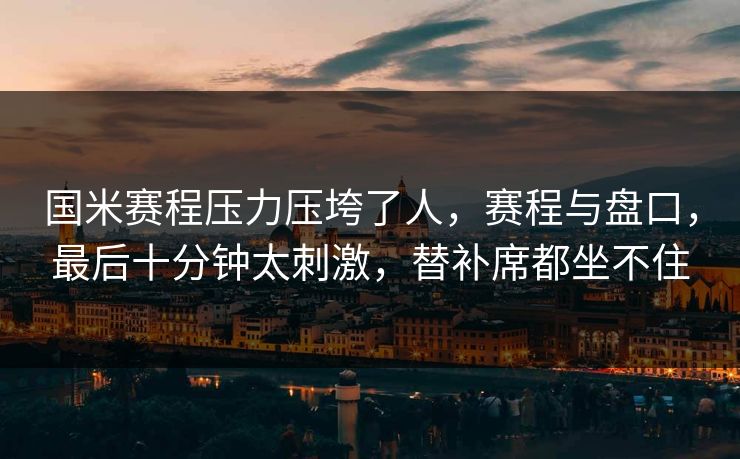 国米赛程压力压垮了人，赛程与盘口，最后十分钟太刺激，替补席都坐不住