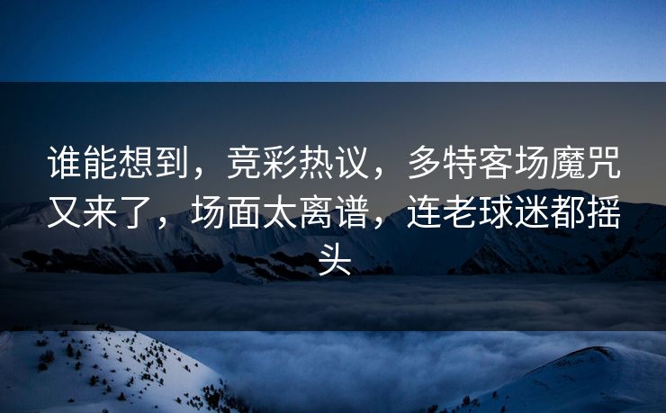 谁能想到，竞彩热议，多特客场魔咒又来了，场面太离谱，连老球迷都摇头