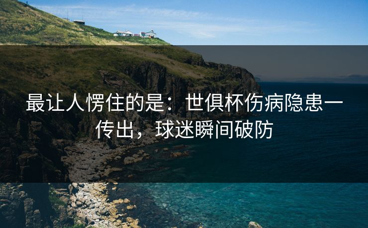 最让人愣住的是：世俱杯伤病隐患一传出，球迷瞬间破防  第1张