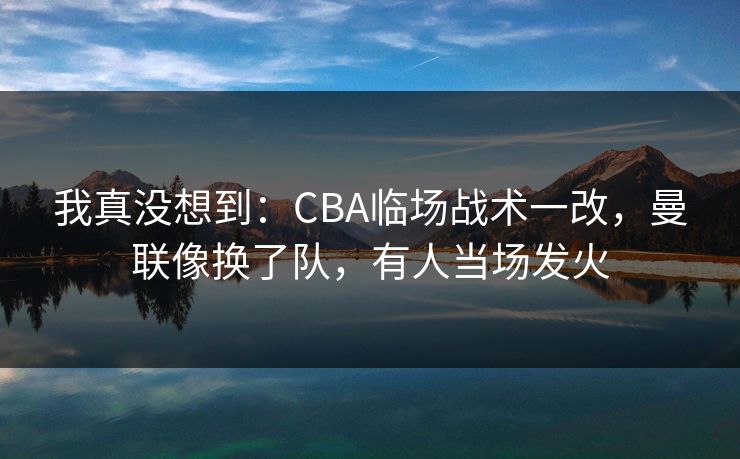 我真没想到：CBA临场战术一改，曼联像换了队，有人当场发火