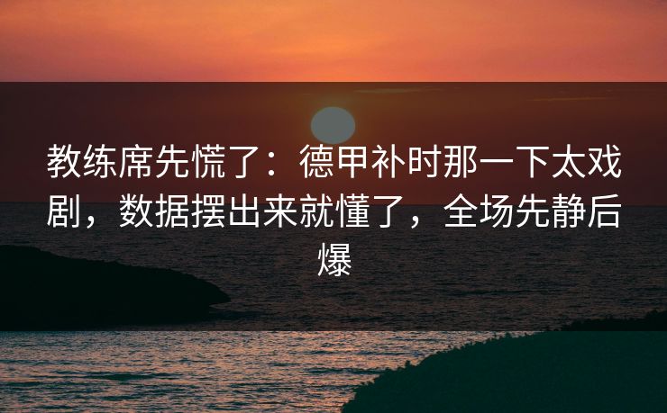 教练席先慌了：德甲补时那一下太戏剧，数据摆出来就懂了，全场先静后爆