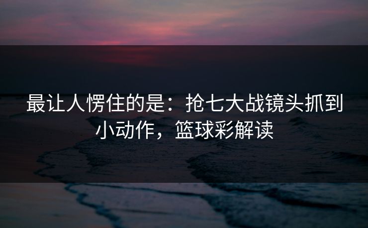 最让人愣住的是：抢七大战镜头抓到小动作，篮球彩解读