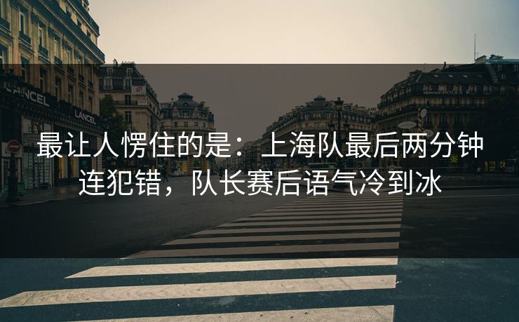 最让人愣住的是：上海队最后两分钟连犯错，队长赛后语气冷到冰