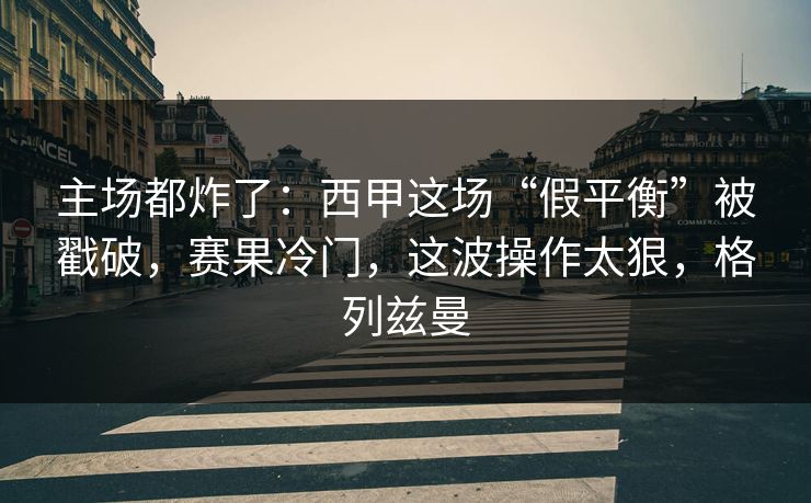 主场都炸了：西甲这场“假平衡”被戳破，赛果冷门，这波操作太狠，格列兹曼