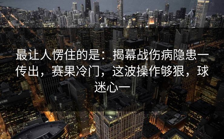 最让人愣住的是：揭幕战伤病隐患一传出，赛果冷门，这波操作够狠，球迷心一