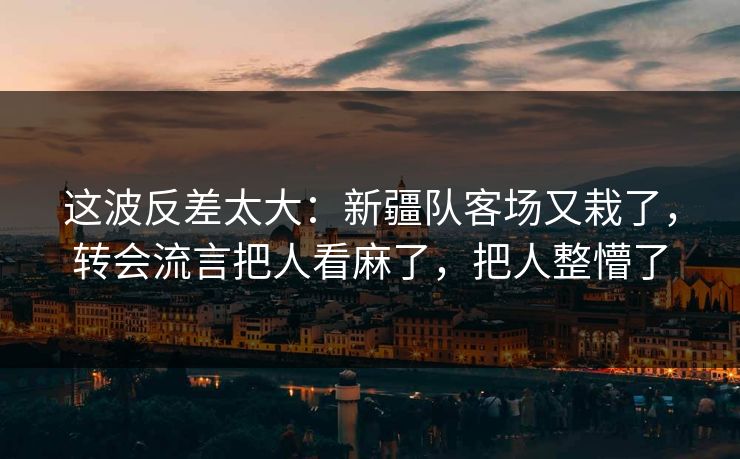 这波反差太大：新疆队客场又栽了，转会流言把人看麻了，把人整懵了