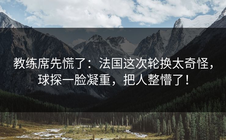 教练席先慌了：法国这次轮换太奇怪，球探一脸凝重，把人整懵了！