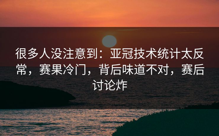 很多人没注意到：亚冠技术统计太反常，赛果冷门，背后味道不对，赛后讨论炸