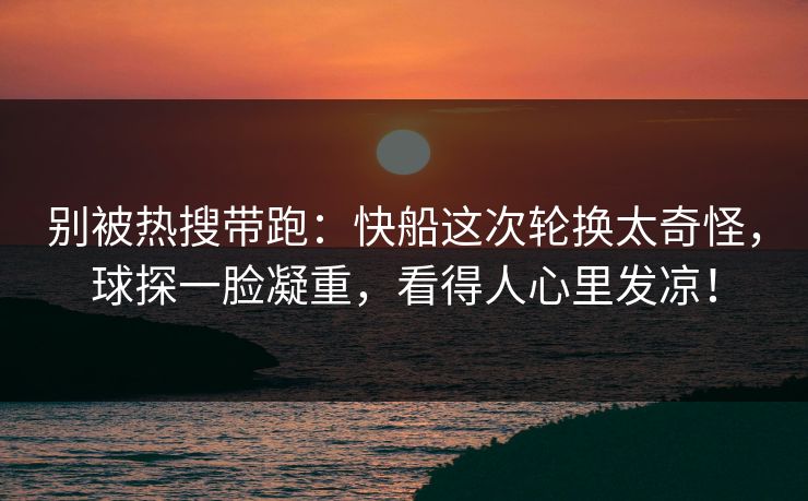 别被热搜带跑：快船这次轮换太奇怪，球探一脸凝重，看得人心里发凉！