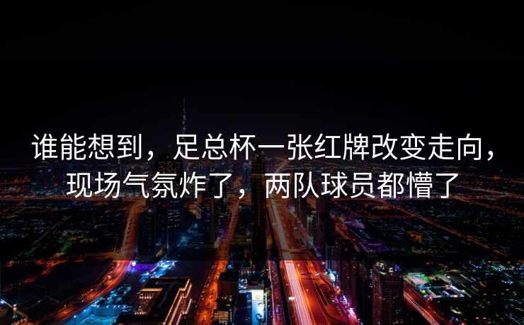 谁能想到，足总杯一张红牌改变走向，现场气氛炸了，两队球员都懵了