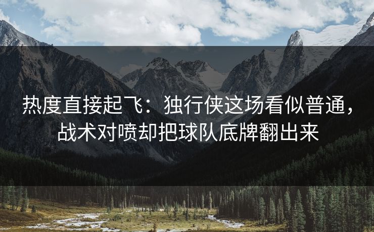 热度直接起飞：独行侠这场看似普通，战术对喷却把球队底牌翻出来