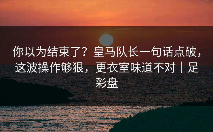你以为结束了？皇马队长一句话点破，这波操作够狠，更衣室味道不对｜足彩盘