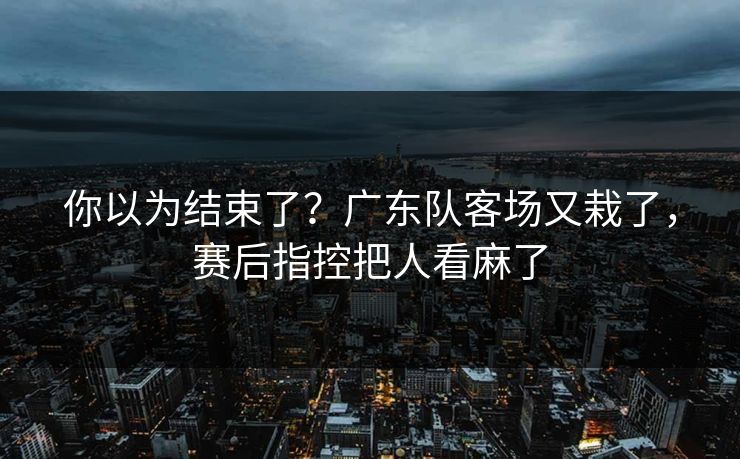 你以为结束了？广东队客场又栽了，赛后指控把人看麻了