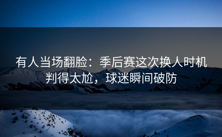 有人当场翻脸：季后赛这次换人时机判得太尬，球迷瞬间破防
