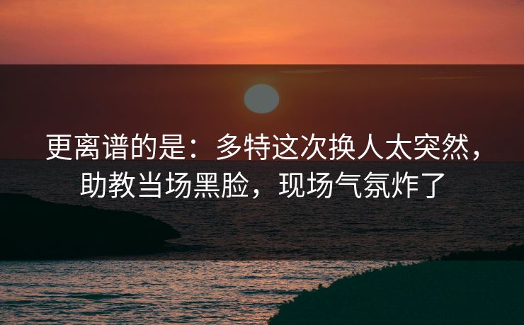 更离谱的是：多特这次换人太突然，助教当场黑脸，现场气氛炸了
