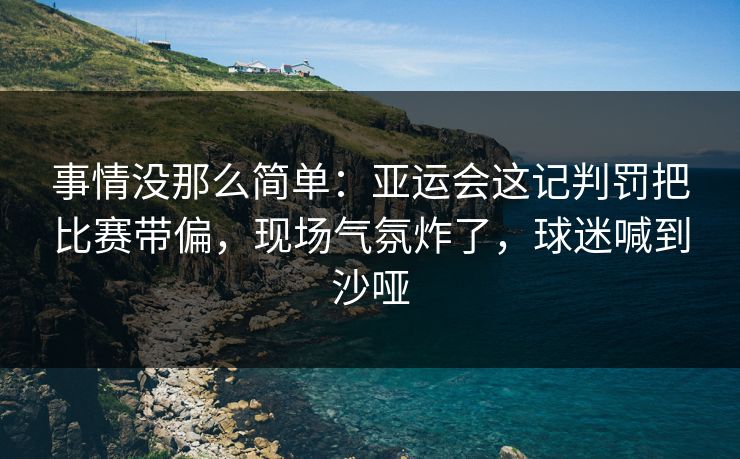 事情没那么简单：亚运会这记判罚把比赛带偏，现场气氛炸了，球迷喊到沙哑