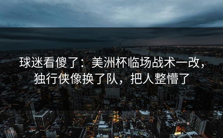 球迷看傻了：美洲杯临场战术一改，独行侠像换了队，把人整懵了