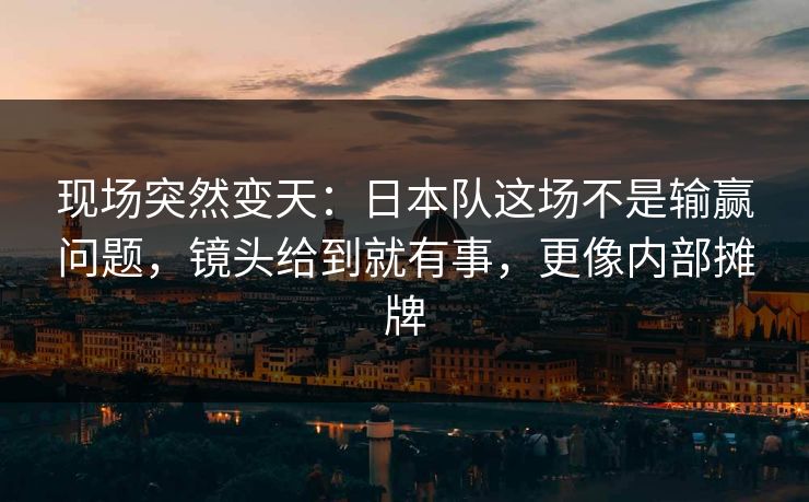 现场突然变天：日本队这场不是输赢问题，镜头给到就有事，更像内部摊牌
