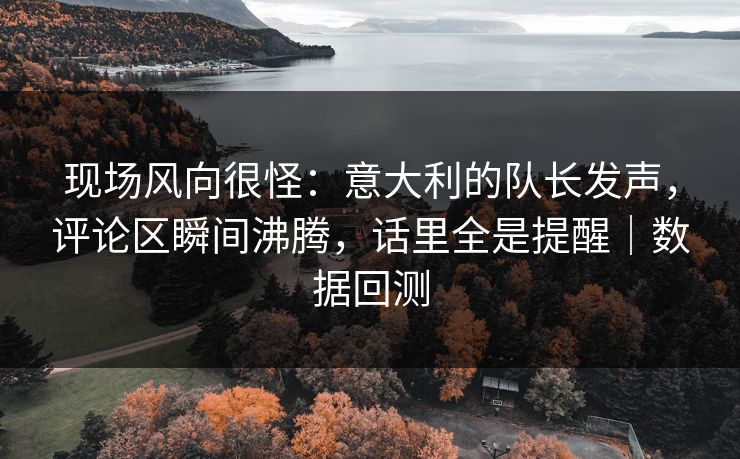 现场风向很怪：意大利的队长发声，评论区瞬间沸腾，话里全是提醒｜数据回测