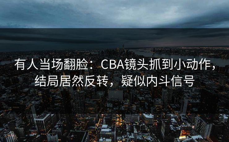 有人当场翻脸：CBA镜头抓到小动作，结局居然反转，疑似内斗信号