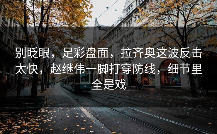 别眨眼,足彩盘面,拉齐奥这波反击太快,赵继伟一脚打穿防线,细节里全是戏