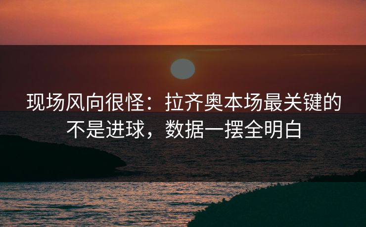 现场风向很怪：拉齐奥本场最关键的不是进球，数据一摆全明白