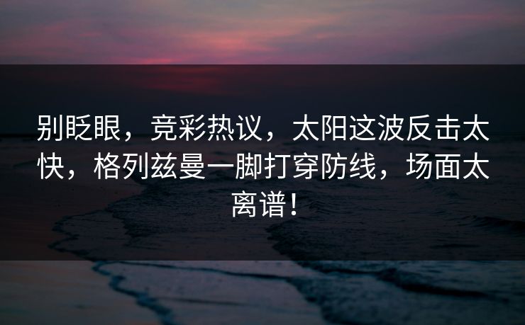 别眨眼，竞彩热议，太阳这波反击太快，格列兹曼一脚打穿防线，场面太离谱！
