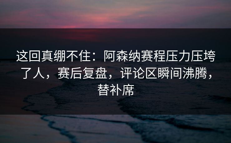 这回真绷不住：阿森纳赛程压力压垮了人，赛后复盘，评论区瞬间沸腾，替补席