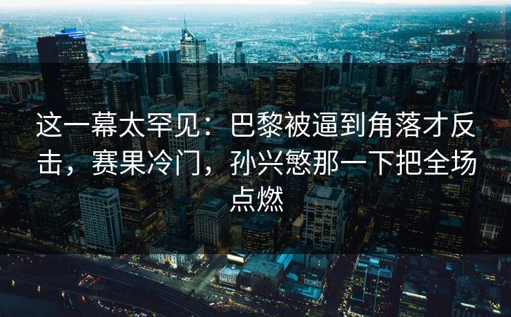 这一幕太罕见：巴黎被逼到角落才反击，赛果冷门，孙兴慜那一下把全场点燃